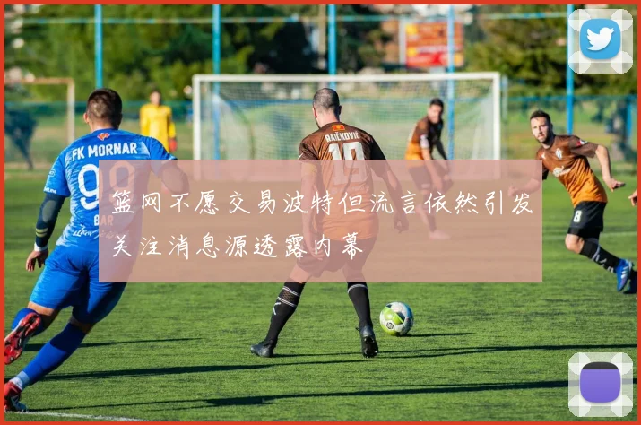 篮网不愿交易波特但流言依然引发关注消息源透露内幕