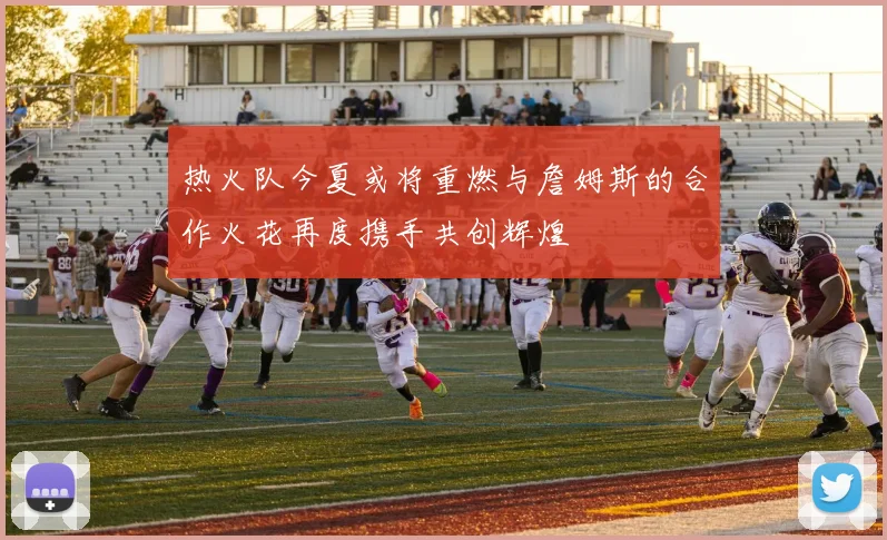 热火队今夏或将重燃与詹姆斯的合作火花再度携手共创辉煌