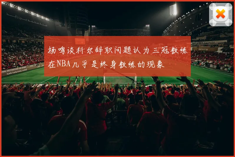 杨鸣谈科尔辞职问题认为三冠教练在NBA几乎是终身教练的现象