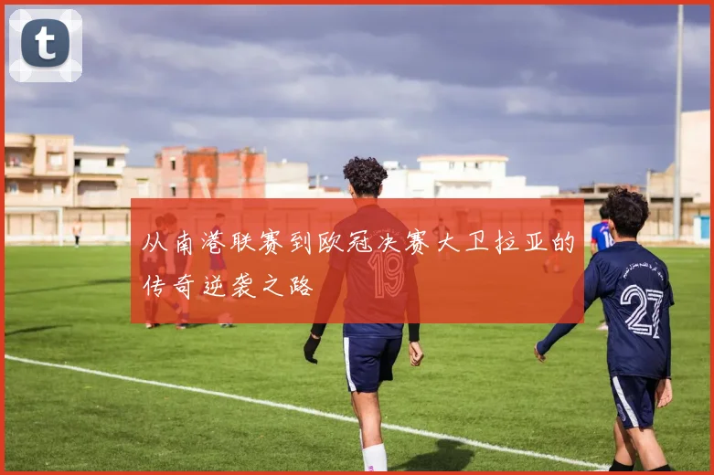 从南港联赛到欧冠决赛大卫拉亚的传奇逆袭之路