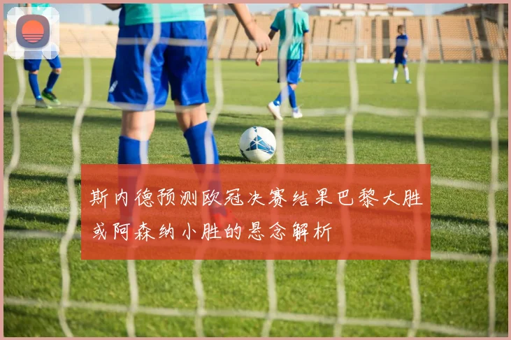 斯内德预测欧冠决赛结果巴黎大胜或阿森纳小胜的悬念解析