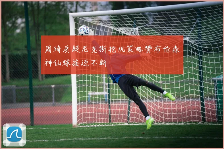 周琦质疑尼克斯挖坑策略赞布伦森神仙球接连不断
