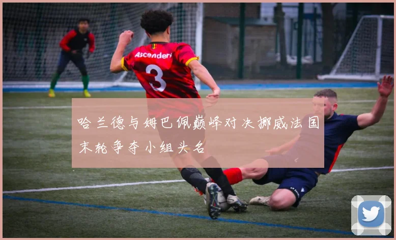 哈兰德与姆巴佩巅峰对决挪威法国末轮争夺小组头名
