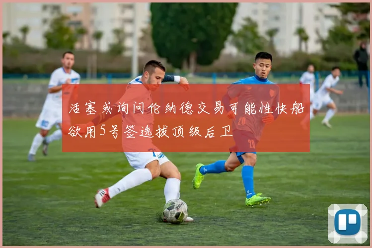 活塞或询问伦纳德交易可能性快船欲用5号签选拔顶级后卫