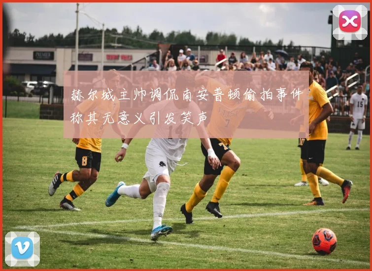 赫尔城主帅调侃南安普顿偷拍事件称其无意义引发笑声
