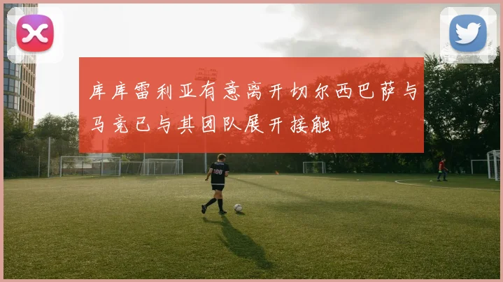 库库雷利亚有意离开切尔西巴萨与马竞已与其团队展开接触
