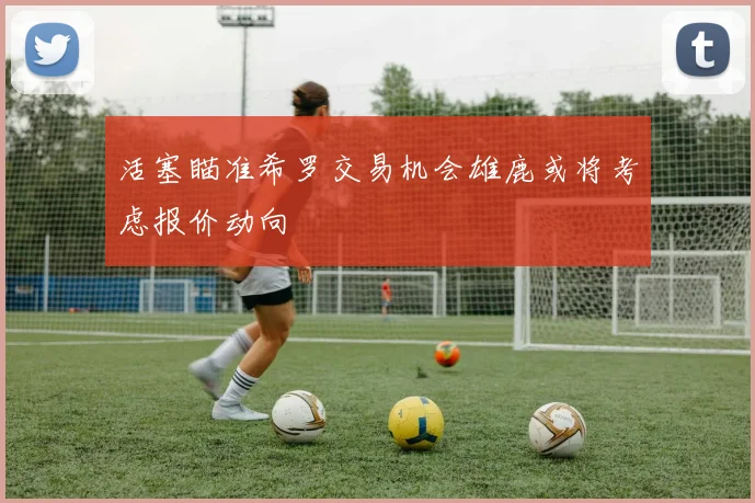 活塞瞄准希罗交易机会雄鹿或将考虑报价动向