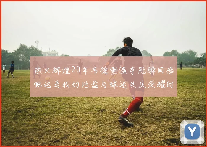 热火辉煌20年韦德重温夺冠瞬间感慨这是我的地盘与球迷共庆荣耀时刻