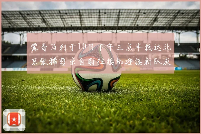 蒙哥马利于10日下午三点半抵达北京张稀哲亲自前往接机迎接新队友