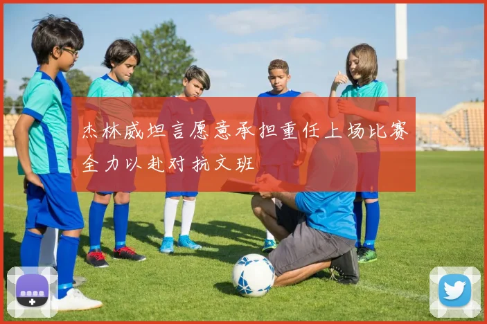杰林威坦言愿意承担重任上场比赛全力以赴对抗文班