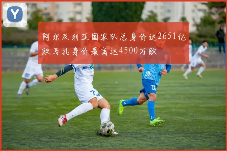 阿尔及利亚国家队总身价达2651亿欧马扎身价最高达4500万欧