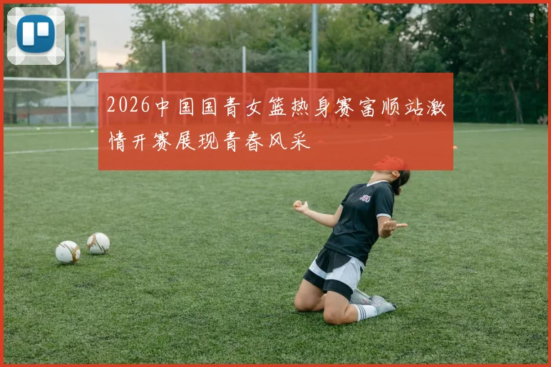 2026中国国青女篮热身赛富顺站激情开赛展现青春风采