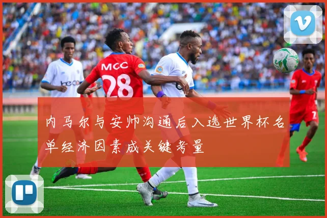 内马尔与安帅沟通后入选世界杯名单经济因素成关键考量