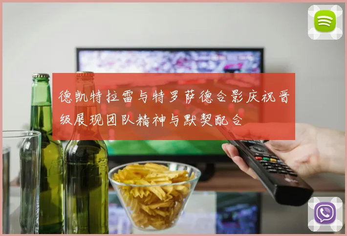 德凯特拉雷与特罗萨德合影庆祝晋级展现团队精神与默契配合