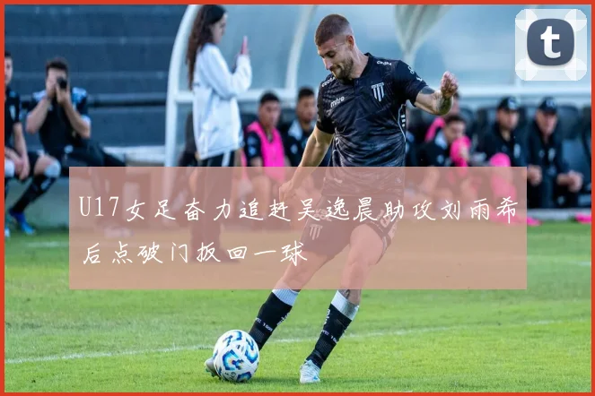 U17女足奋力追赶吴逸晨助攻刘雨希后点破门扳回一球