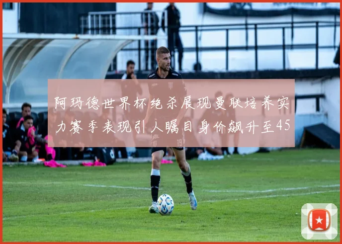 阿玛德世界杯绝杀展现曼联培养实力赛季表现引人瞩目身价飙升至4500万欧
