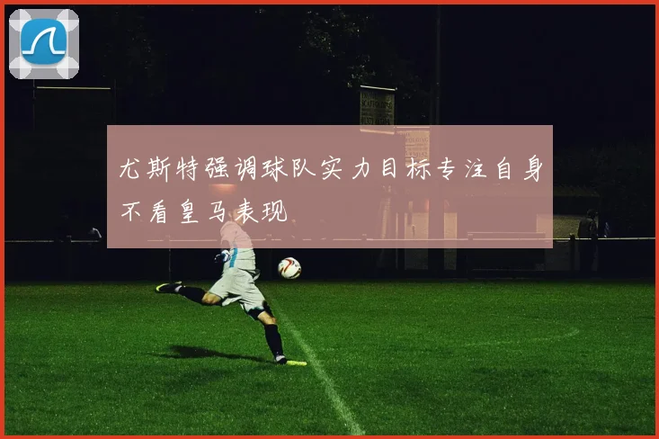 尤斯特强调球队实力目标专注自身不看皇马表现